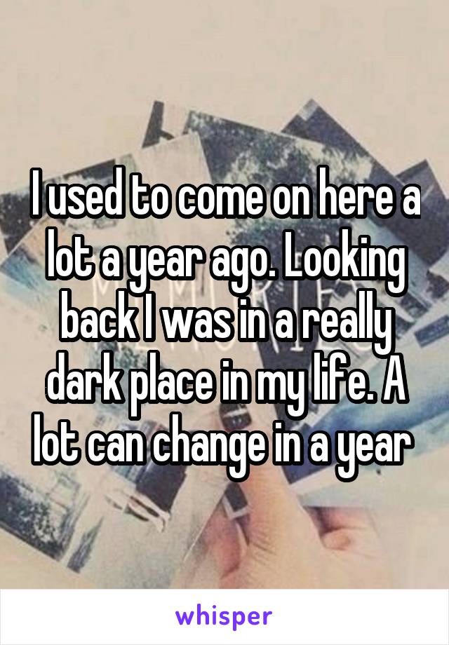 I used to come on here a lot a year ago. Looking back I was in a really dark place in my life. A lot can change in a year 