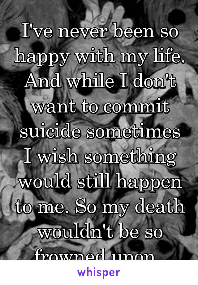 I've never been so happy with my life. And while I don't want to commit suicide sometimes I wish something would still happen to me. So my death wouldn't be so frowned upon. 