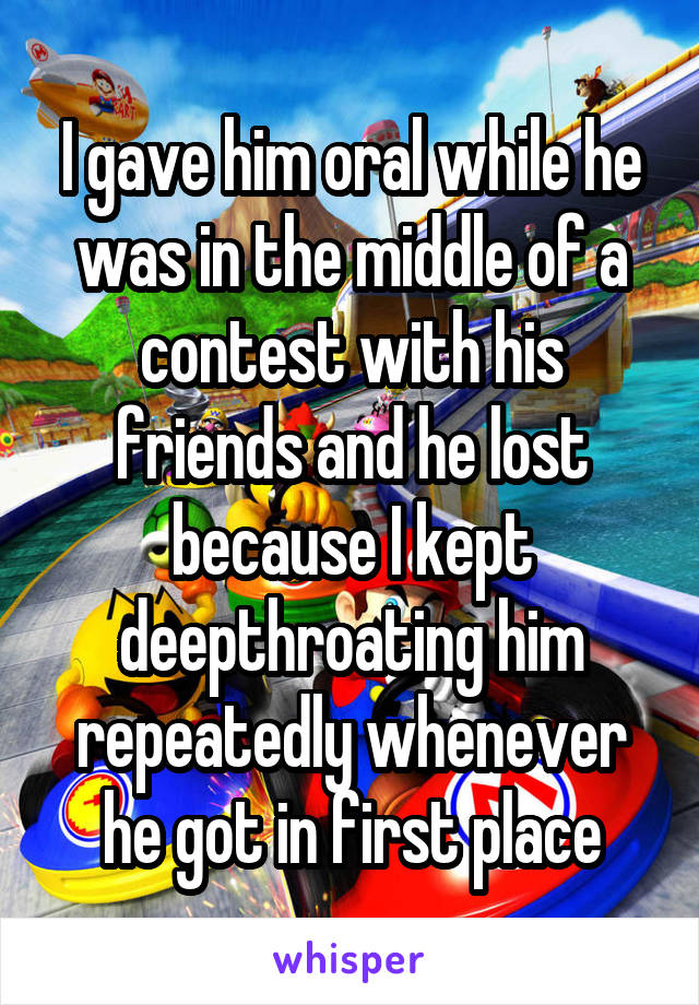 I gave him oral while he was in the middle of a contest with his friends and he lost because I kept deepthroating him repeatedly whenever he got in first place