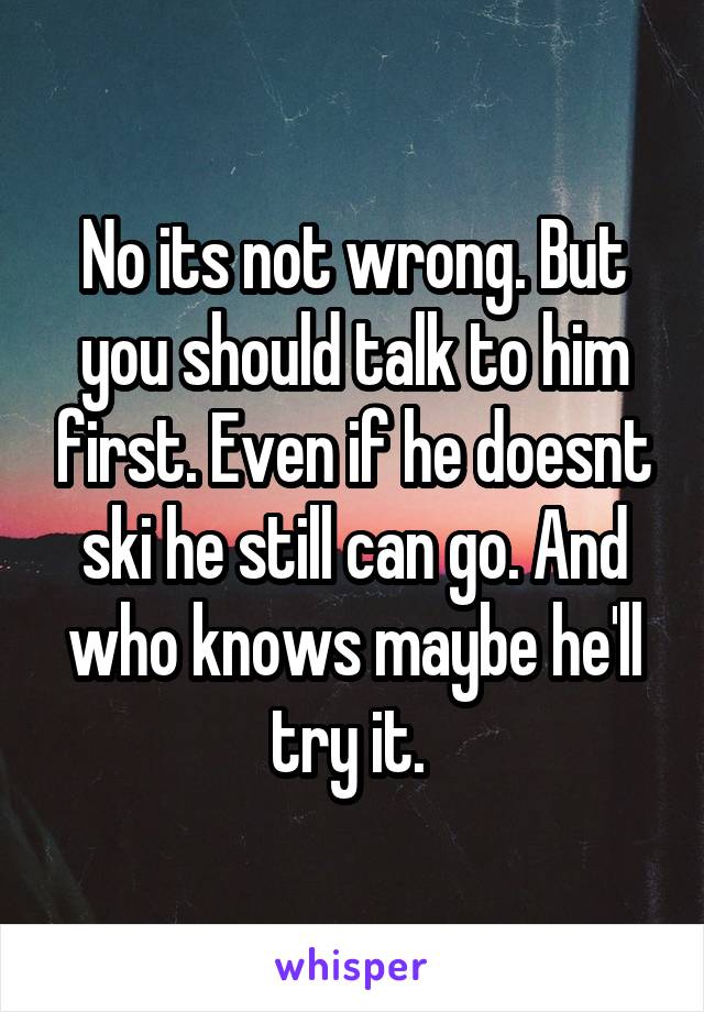 No its not wrong. But you should talk to him first. Even if he doesnt ski he still can go. And who knows maybe he'll try it. 