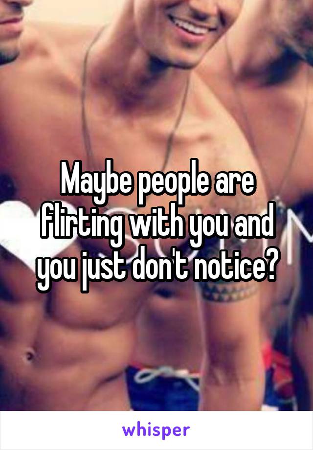 Maybe people are flirting with you and you just don't notice?