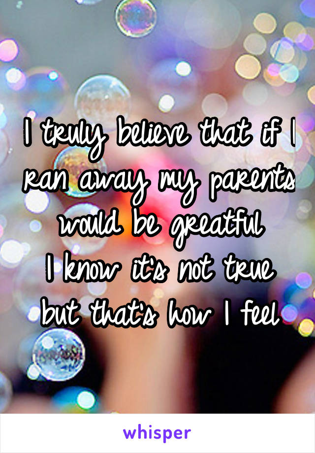 I truly believe that if I ran away my parents would be greatful
I know it's not true but that's how I feel