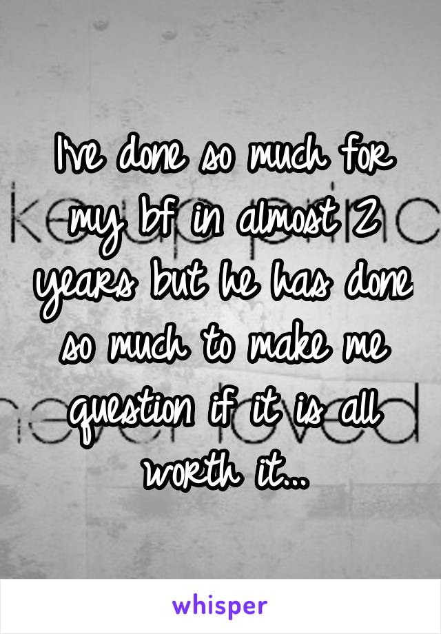 I've done so much for my bf in almost 2 years but he has done so much to make me question if it is all worth it...