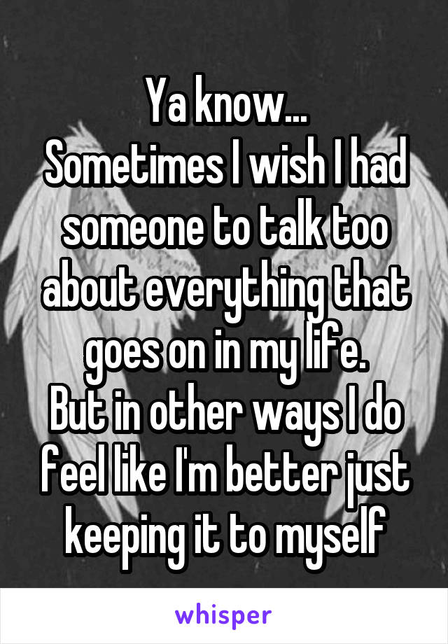 Ya know...
Sometimes I wish I had someone to talk too about everything that goes on in my life.
But in other ways I do feel like I'm better just keeping it to myself