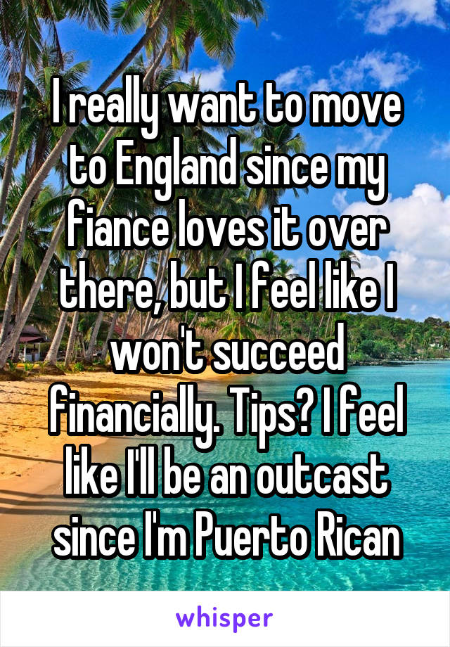 I really want to move to England since my fiance loves it over there, but I feel like I won't succeed financially. Tips? I feel like I'll be an outcast since I'm Puerto Rican