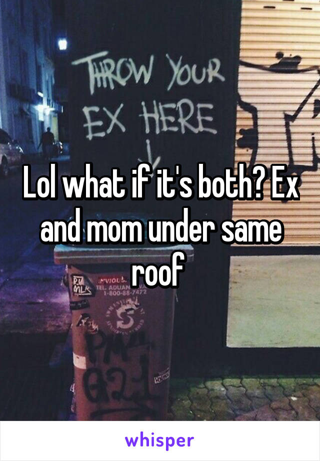 Lol what if it's both? Ex and mom under same roof 