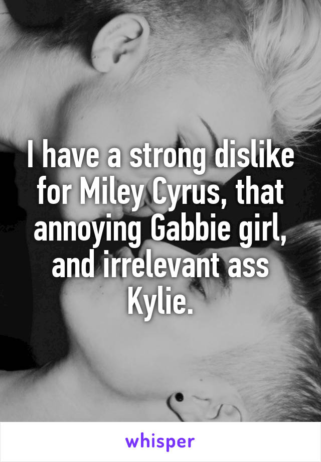 I have a strong dislike for Miley Cyrus, that annoying Gabbie girl, and irrelevant ass Kylie.