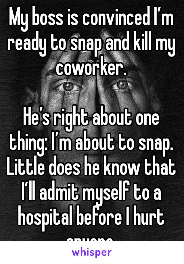 My boss is convinced I’m ready to snap and kill my coworker.

He’s right about one thing: I’m about to snap. Little does he know that I’ll admit myself to a hospital before I hurt anyone.