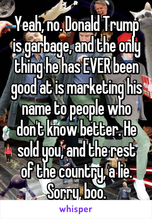 Yeah, no. Donald Trump is garbage, and the only thing he has EVER been good at is marketing his name to people who don't know better. He sold you, and the rest of the country, a lie. Sorry, boo.