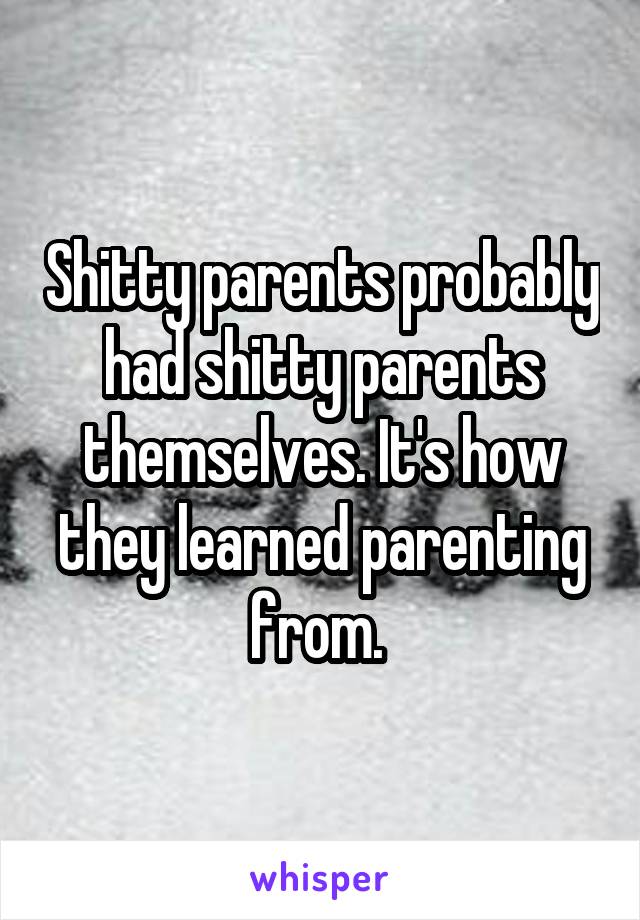 Shitty parents probably had shitty parents themselves. It's how they learned parenting from. 