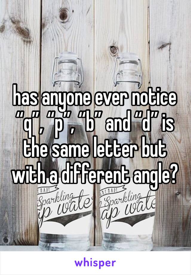 has anyone ever notice “q”, “p”, “b” and “d” is the same letter but with a different angle?