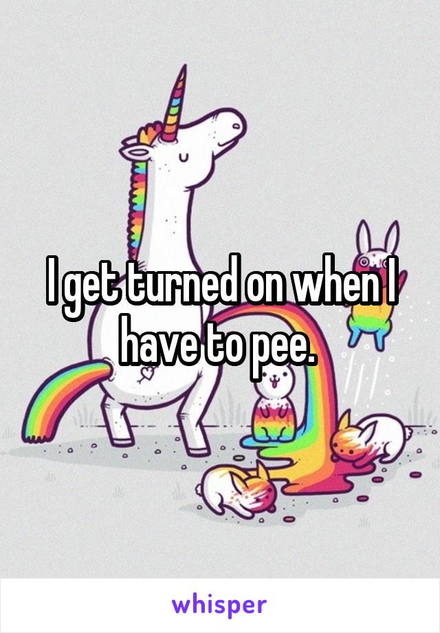 I get turned on when I have to pee. 