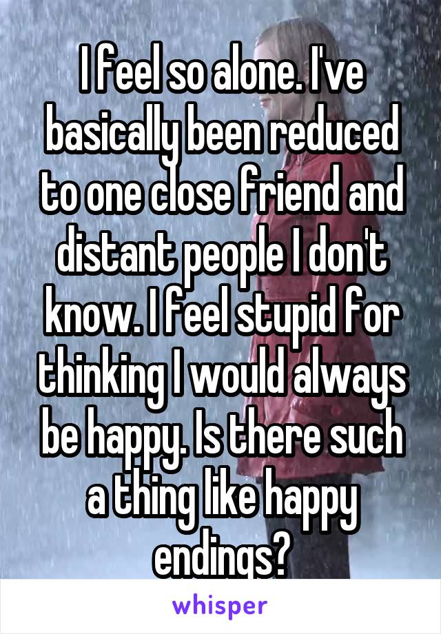 I feel so alone. I've basically been reduced to one close friend and distant people I don't know. I feel stupid for thinking I would always be happy. Is there such a thing like happy endings?