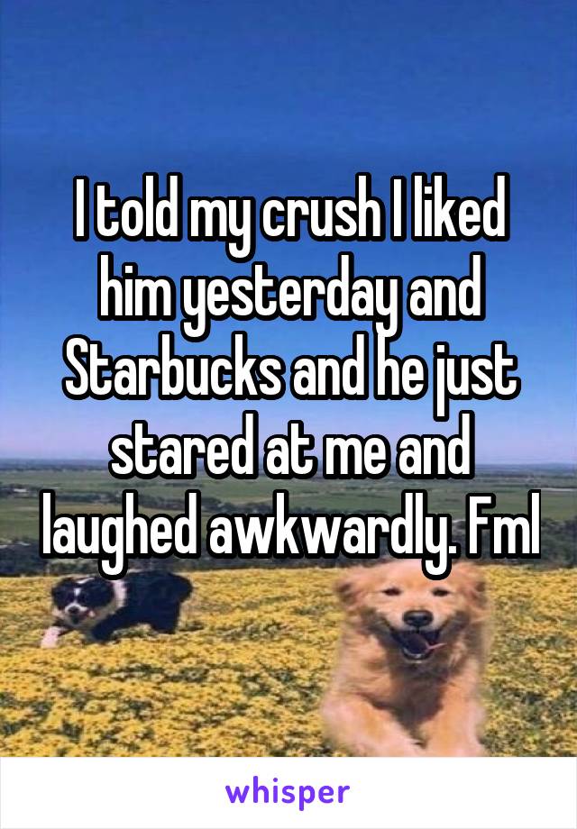 I told my crush I liked him yesterday and Starbucks and he just stared at me and laughed awkwardly. Fml 