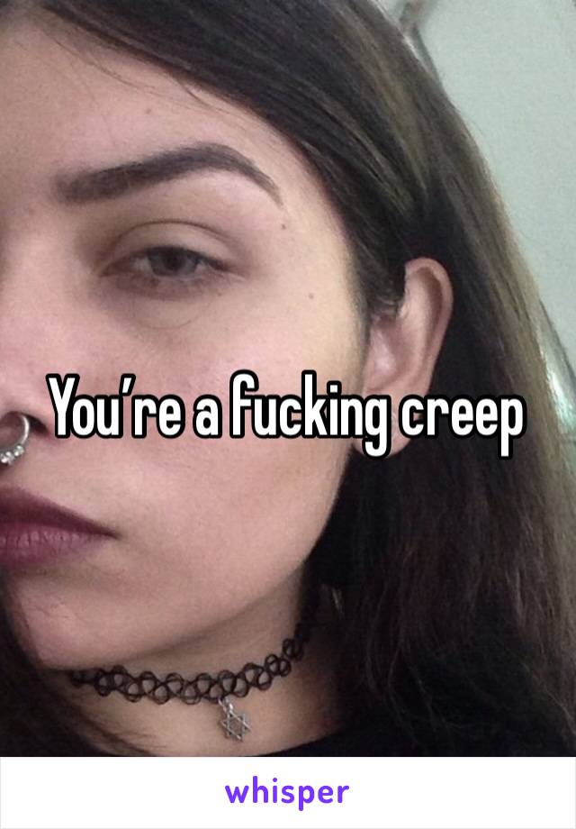 You’re a fucking creep