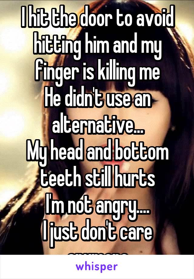 I hit the door to avoid hitting him and my finger is killing me
He didn't use an alternative...
My head and bottom teeth still hurts
I'm not angry....
I just don't care anymore