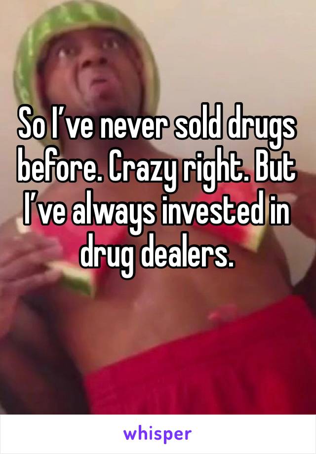 So I’ve never sold drugs before. Crazy right. But I’ve always invested in drug dealers. 