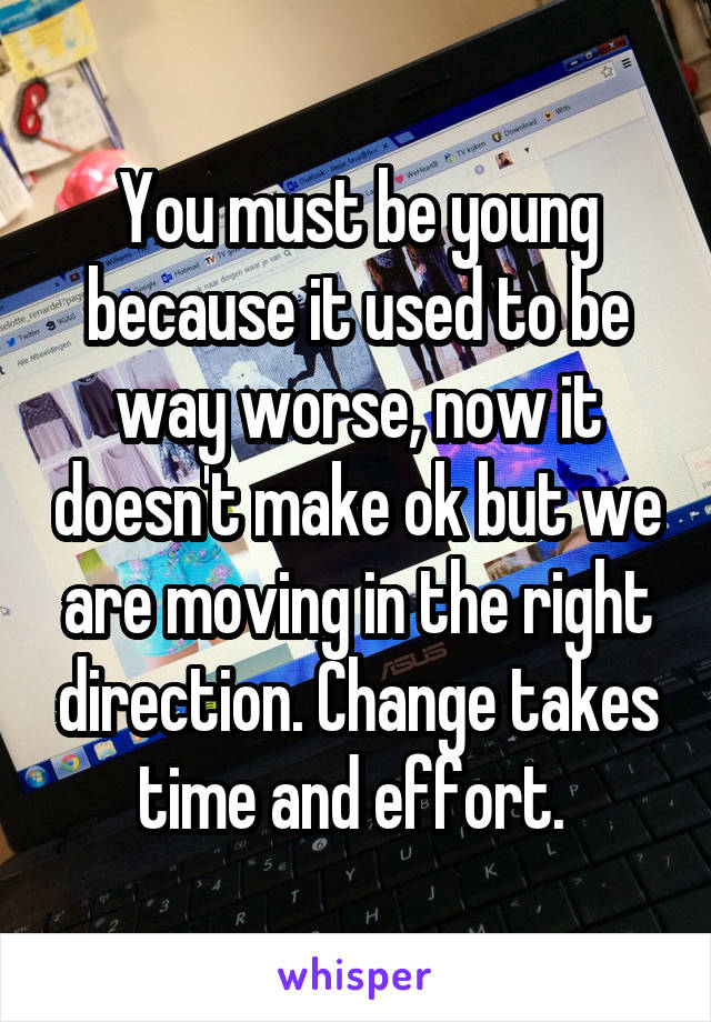You must be young because it used to be way worse, now it doesn't make ok but we are moving in the right direction. Change takes time and effort. 