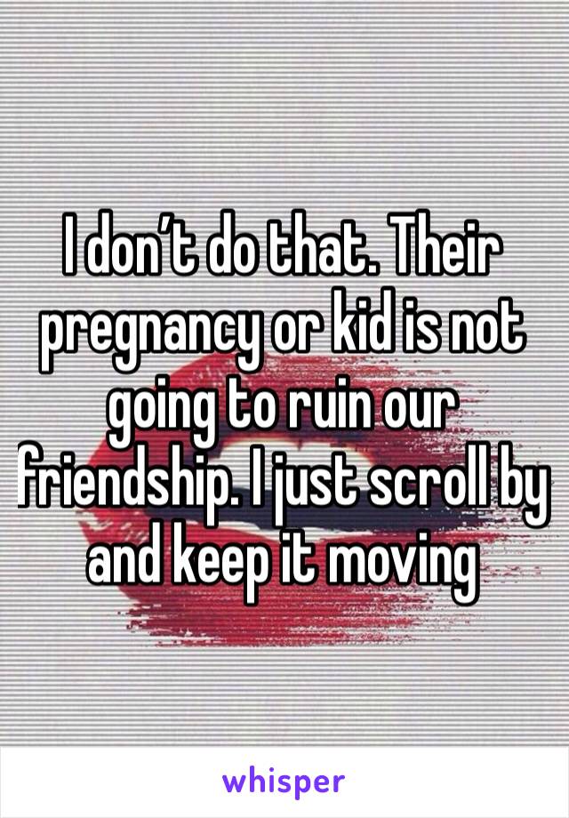 I don’t do that. Their pregnancy or kid is not going to ruin our friendship. I just scroll by and keep it moving 