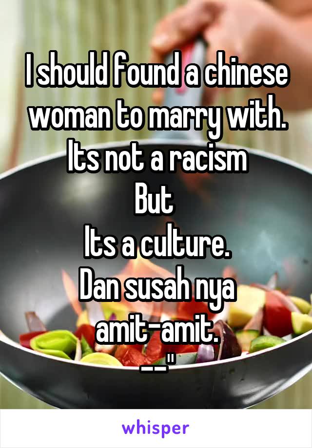 I should found a chinese woman to marry with.
Its not a racism
But 
Its a culture.
Dan susah nya amit-amit.
--"