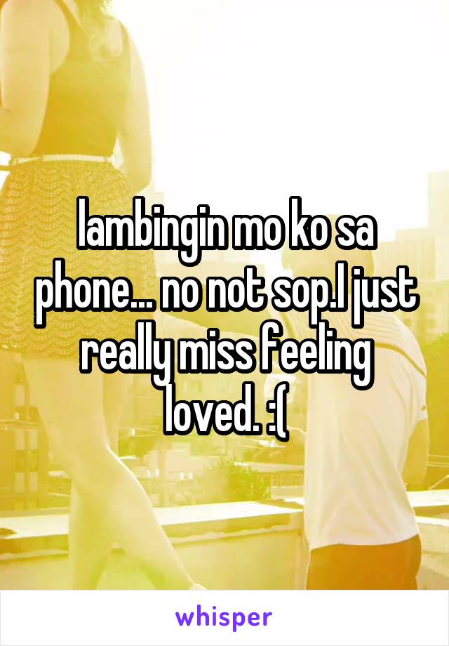 lambingin mo ko sa phone... no not sop.I just really miss feeling loved. :(