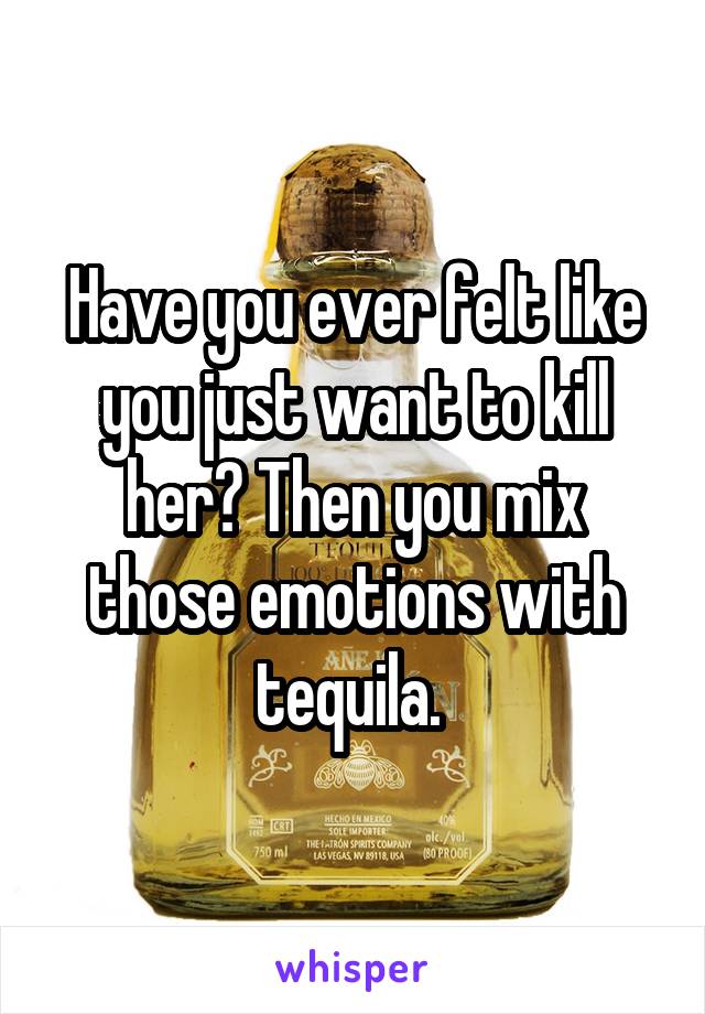 Have you ever felt like you just want to kill her? Then you mix those emotions with tequila. 