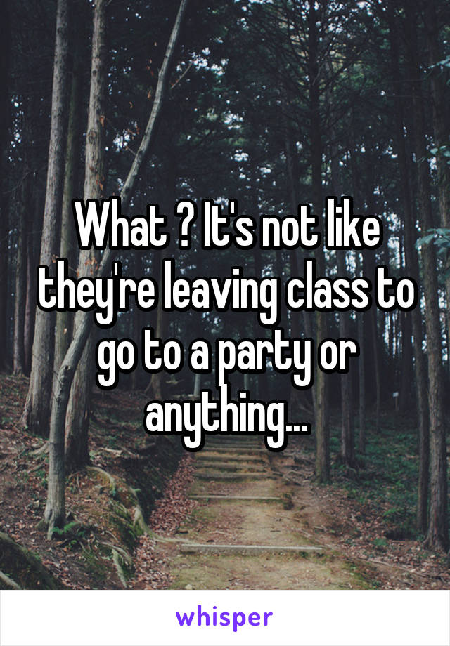 What ? It's not like they're leaving class to go to a party or anything...