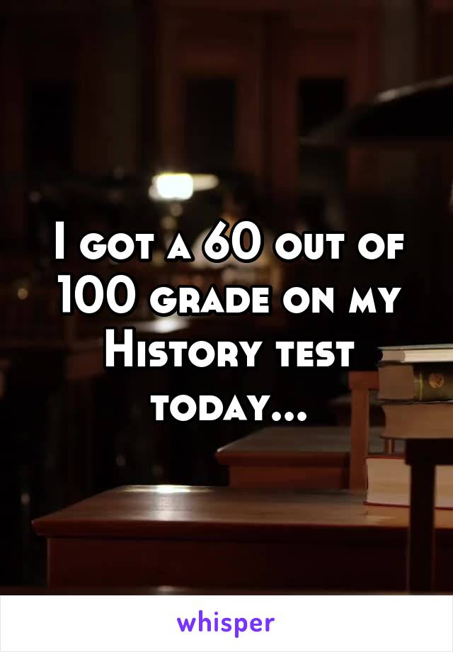 I got a 60 out of 100 grade on my History test today...