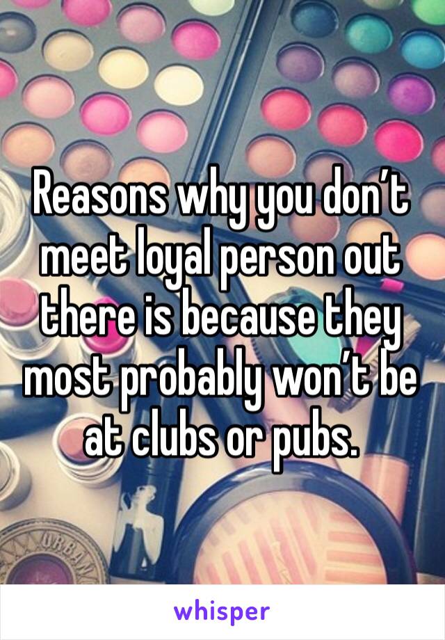 Reasons why you don’t meet loyal person out there is because they most probably won’t be at clubs or pubs. 