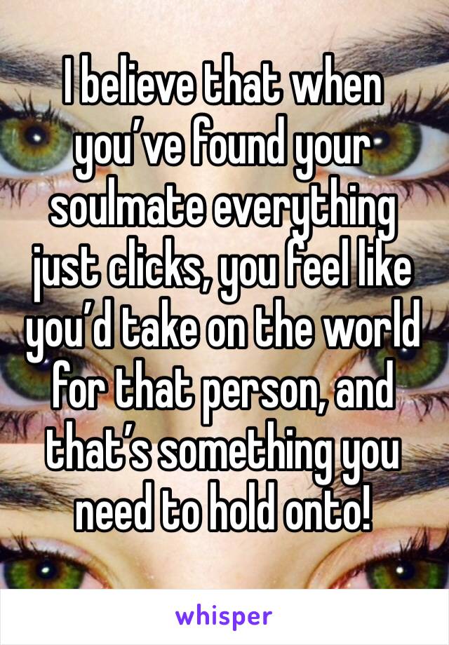 I believe that when you’ve found your soulmate everything just clicks, you feel like you’d take on the world for that person, and that’s something you need to hold onto!