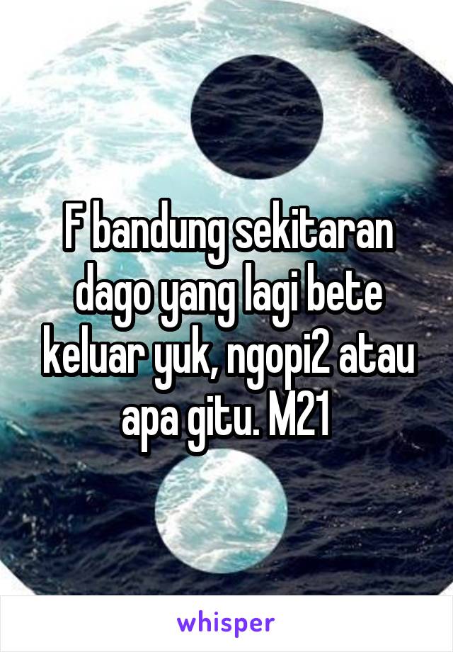 F bandung sekitaran dago yang lagi bete keluar yuk, ngopi2 atau apa gitu. M21 