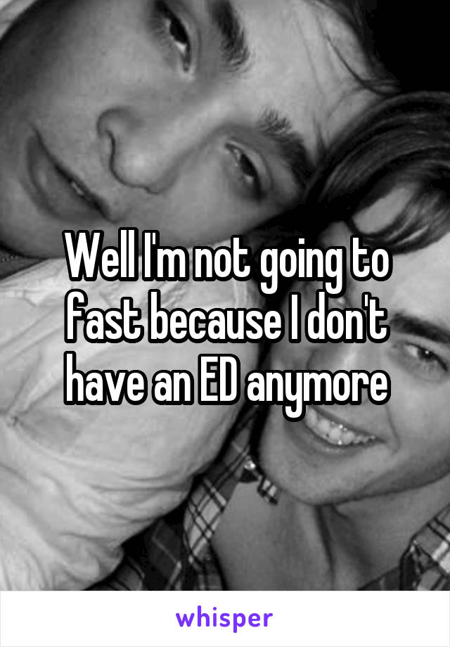 Well I'm not going to fast because I don't have an ED anymore