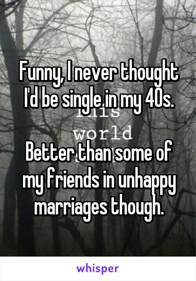 Funny, I never thought I'd be single in my 40s.

Better than some of my friends in unhappy marriages though.