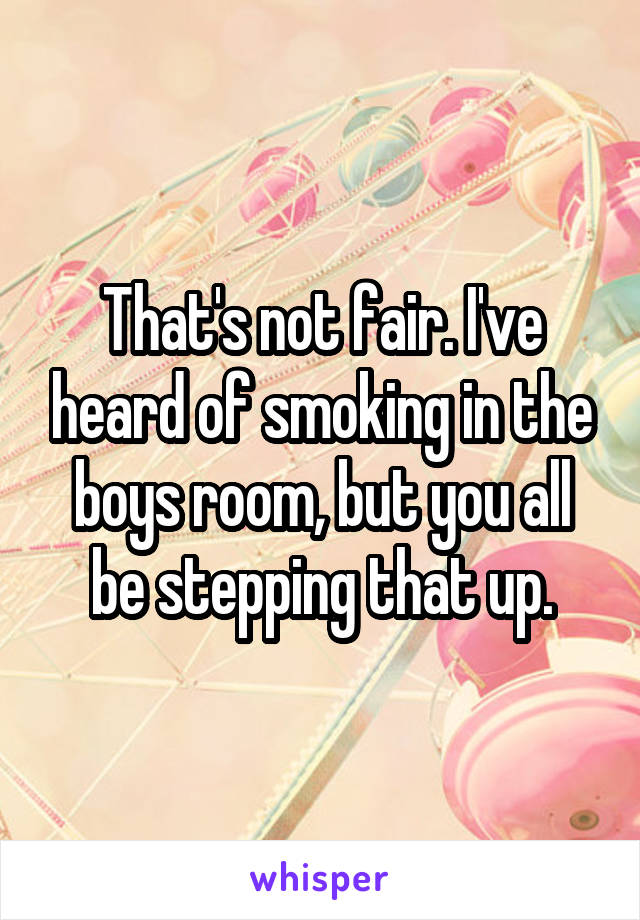 That's not fair. I've heard of smoking in the boys room, but you all be stepping that up.