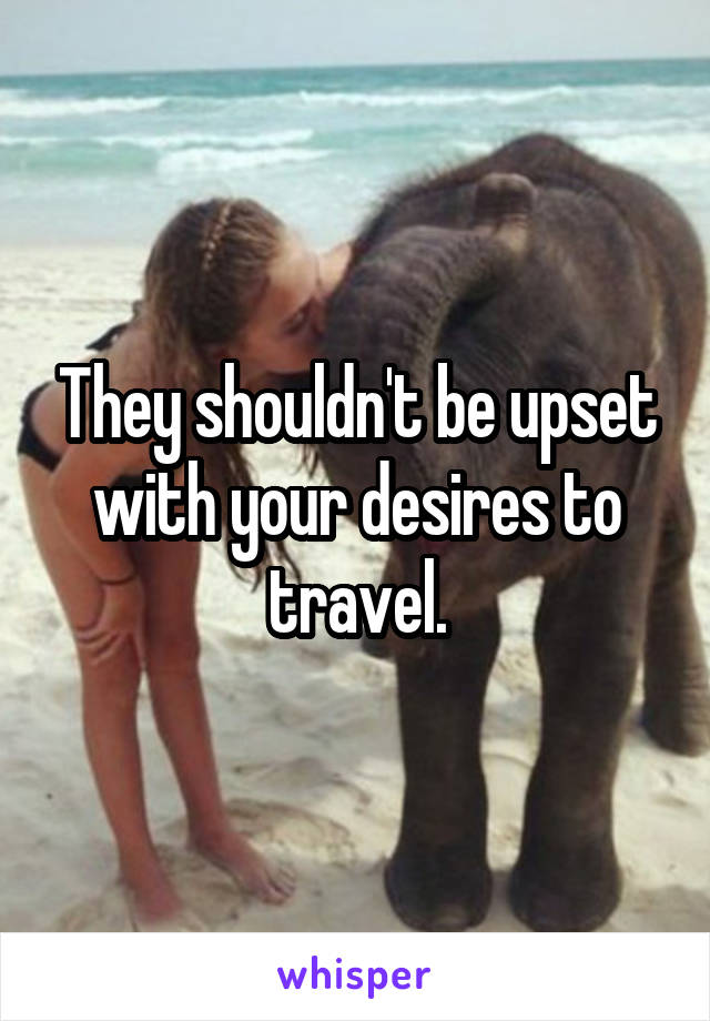 They shouldn't be upset with your desires to travel.
