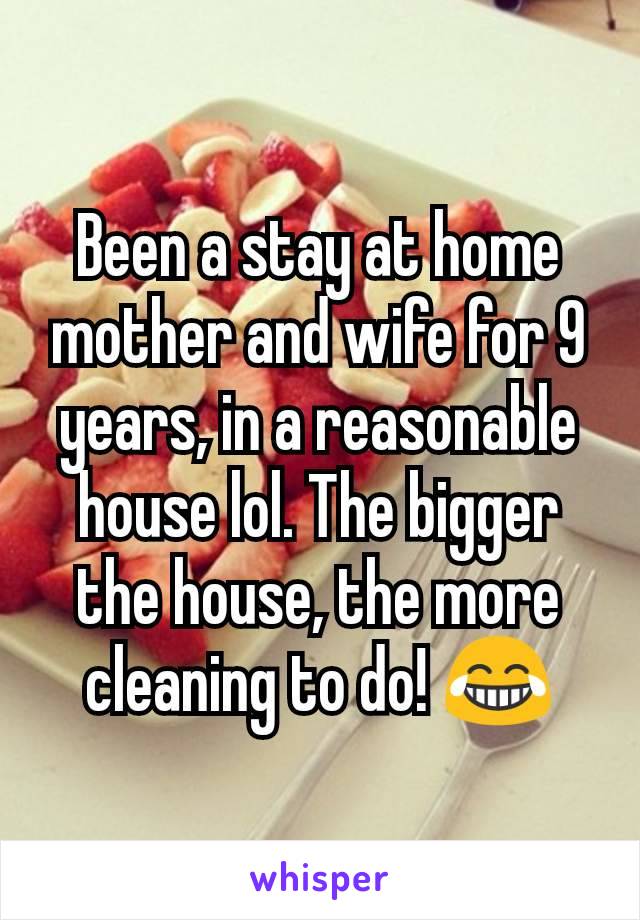 Been a stay at home mother and wife for 9 years, in a reasonable house lol. The bigger the house, the more cleaning to do! 😂