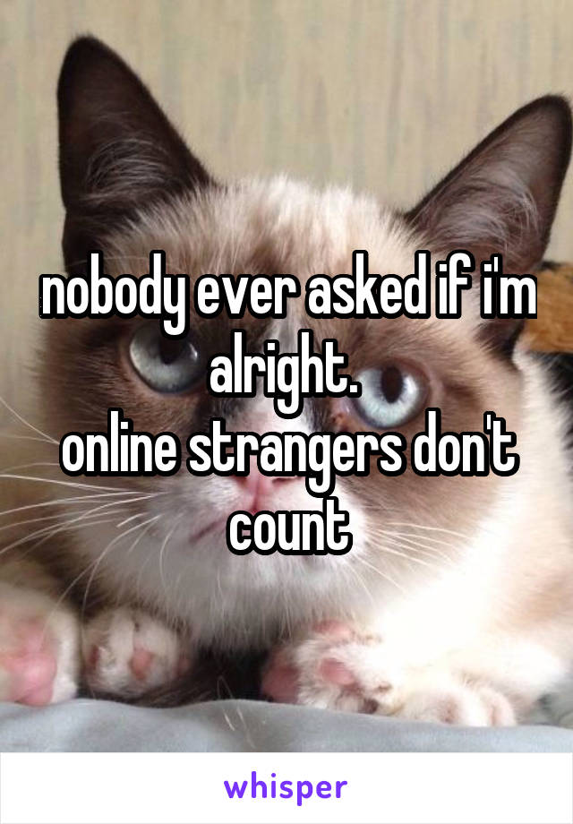 nobody ever asked if i'm alright. 
online strangers don't count