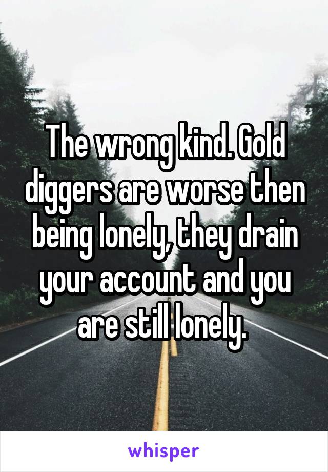 The wrong kind. Gold diggers are worse then being lonely, they drain your account and you are still lonely. 