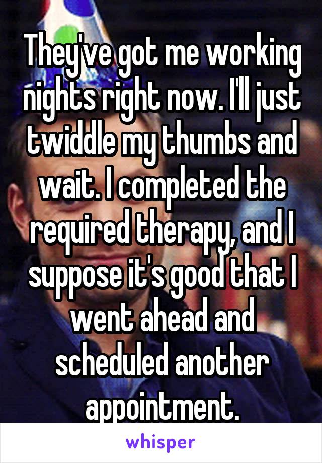 They've got me working nights right now. I'll just twiddle my thumbs and wait. I completed the required therapy, and I suppose it's good that I went ahead and scheduled another appointment.