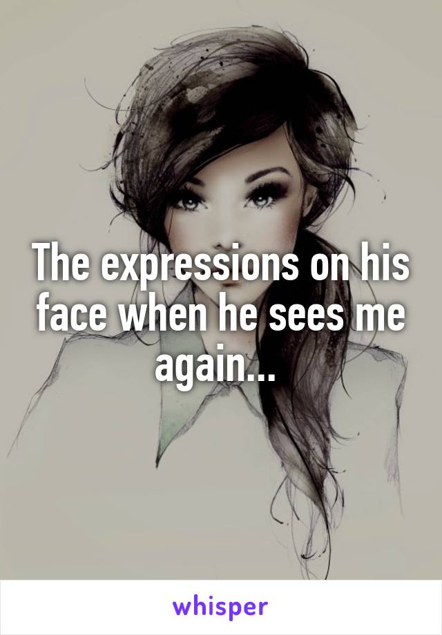 The expressions on his face when he sees me again... 