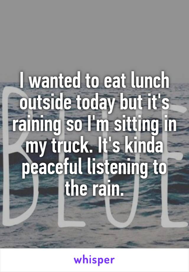 I wanted to eat lunch outside today but it's raining so I'm sitting in my truck. It's kinda peaceful listening to the rain.