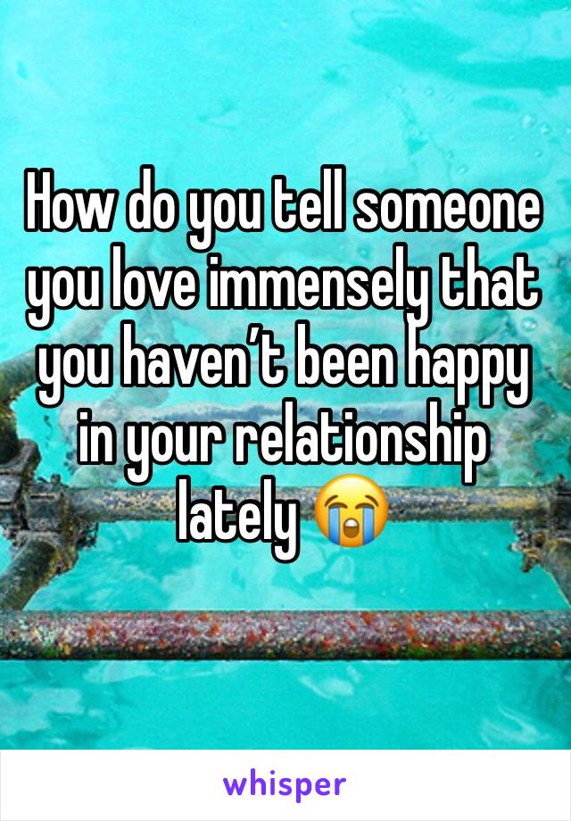 How do you tell someone you love immensely that you haven’t been happy in your relationship lately 😭