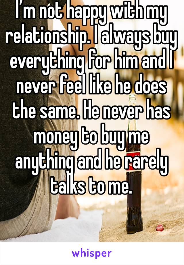 I’m not happy with my relationship. I always buy everything for him and I never feel like he does the same. He never has money to buy me anything and he rarely talks to me.