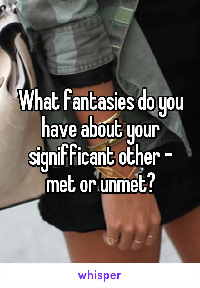 What fantasies do you have about your signifficant other - met or unmet?