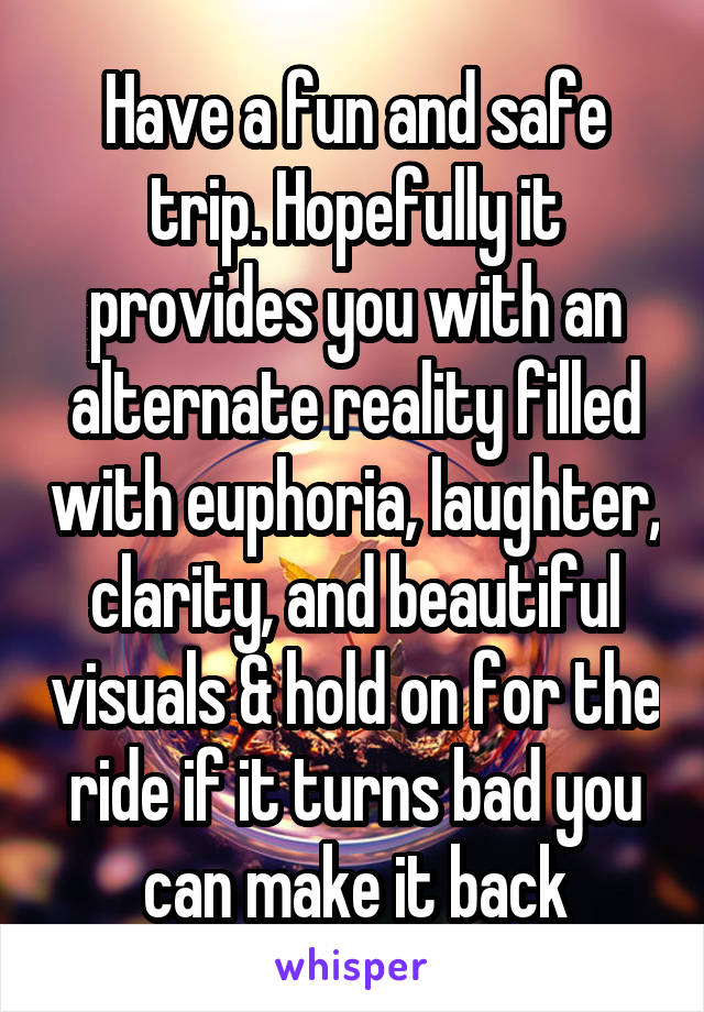 Have a fun and safe trip. Hopefully it provides you with an alternate reality filled with euphoria, laughter, clarity, and beautiful visuals & hold on for the ride if it turns bad you can make it back