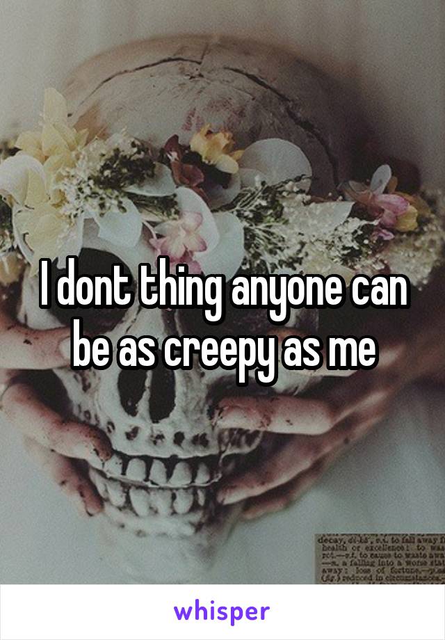 I dont thing anyone can be as creepy as me