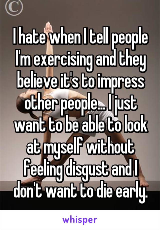 I hate when I tell people I'm exercising and they believe it's to impress other people... I just want to be able to look at myself without feeling disgust and I don't want to die early.