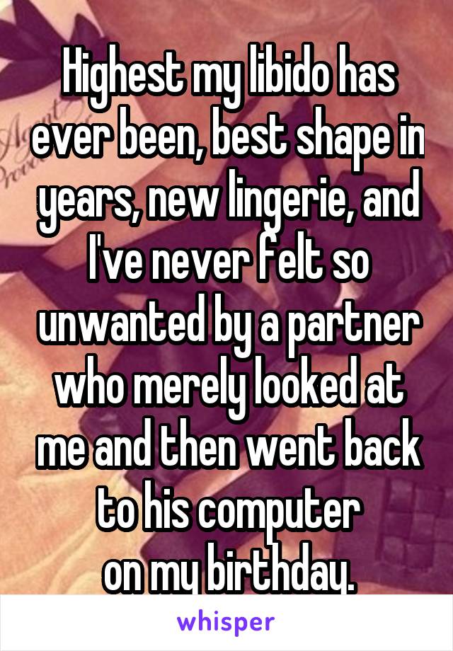 Highest my libido has ever been, best shape in years, new lingerie, and I've never felt so unwanted by a partner who merely looked at me and then went back to his computer
on my birthday.