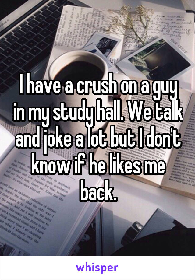 I have a crush on a guy in my study hall. We talk and joke a lot but I don't know if he likes me back.