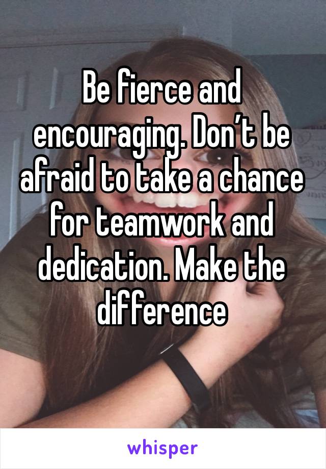 Be fierce and encouraging. Don’t be afraid to take a chance for teamwork and dedication. Make the difference